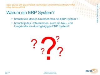 Ing. Werner Hehenwarter
HELIUM V IT-Solutions GmbH
März 2014
Seite 3
Open Source ERP gewährleistet nachhaltigen Unternehmenserfolg für KMUs
eDay Salzburg 2014
www.HeliumV.com
Warum ein ERP System?
• braucht ein kleines Unternehmen ein ERP System ?
• braucht jedes Unternehmen, auch ein Neu- und
Umgründer ein durchgängiges ERP System?
??
?
?
?
 