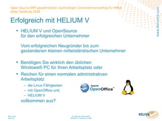 Ing. Werner Hehenwarter
HELIUM V IT-Solutions GmbH
März 2014
Seite 30
Open Source ERP gewährleistet nachhaltigen Unternehmenserfolg für KMUs
eDay Salzburg 2014
www.HeliumV.com
Erfolgreich mit HELIUM V
• HELIUM V und OpenSource
für den erfolgreichen Unternehmer
Vom erfolgreichen Neugründer bis zum
gestandenen kleinen mittelständischen Unternehmer
• Benötigen Sie wirklich den üblichen
Windows® PC für Ihren Arbeitsplatz oder
• Reichen für einen normalen administrativen
Arbeitsplatz
‒ die Linux Fähigkeiten
‒ mit OpenOffice und
‒ HELIUM V
vollkommen aus?
 