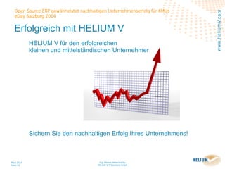 Ing. Werner Hehenwarter
HELIUM V IT-Solutions GmbH
März 2014
Seite 33
Open Source ERP gewährleistet nachhaltigen Unternehmenserfolg für KMUs
eDay Salzburg 2014
www.HeliumV.com
Erfolgreich mit HELIUM V
HELIUM V für den erfolgreichen
kleinen und mittelständischen Unternehmer
Sichern Sie den nachhaltigen Erfolg Ihres Unternehmens!
 