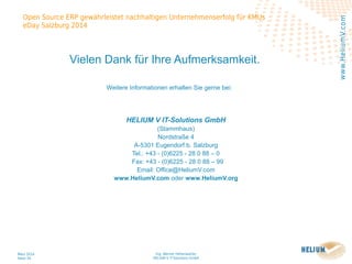Ing. Werner Hehenwarter
HELIUM V IT-Solutions GmbH
März 2014
Seite 34
Open Source ERP gewährleistet nachhaltigen Unternehmenserfolg für KMUs
eDay Salzburg 2014
www.HeliumV.com
Vielen Dank für Ihre Aufmerksamkeit.
Weitere Informationen erhalten Sie gerne bei:
HELIUM V IT-Solutions GmbH
(Stammhaus)
Nordstraße 4
A-5301 Eugendorf b. Salzburg
Tel.: +43 - (0)6225 - 28 0 88 – 0
Fax: +43 - (0)6225 - 28 0 88 – 99
Email: Office@HeliumV.com
www.HeliumV.com oder www.HeliumV.org
 