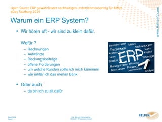 Ing. Werner Hehenwarter
HELIUM V IT-Solutions GmbH
März 2014
Seite 4
Open Source ERP gewährleistet nachhaltigen Unternehmenserfolg für KMUs
eDay Salzburg 2014
www.HeliumV.com
Warum ein ERP System?
• Wir hören oft - wir sind zu klein dafür.
Wofür ?
‒ Rechnungen
‒ Aufwände
‒ Deckungsbeiträge
‒ offene Forderungen
‒ um welche Kunden sollte ich mich kümmern
‒ wie erklär ich das meiner Bank
• Oder auch
‒ da bin ich zu alt dafür
 