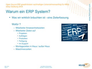 Ing. Werner Hehenwarter
HELIUM V IT-Solutions GmbH
März 2014
Seite 5
Open Source ERP gewährleistet nachhaltigen Unternehmenserfolg für KMUs
eDay Salzburg 2014
www.HeliumV.com
Warum ein ERP System?
• Was wir wirklich bräuchten ist - eine Zeiterfassung.
Wofür ?
‒ Mitarbeiter Anwesenheitszeiten
‒ Mitarbeiter Zeiten auf
• Projekten
• Aufträgen
• Produkten
• Fertigung
• Im Support
‒ Montagezeiten in Haus / außer Haus
‒ Maschinenzeiten
 