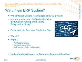 Ing. Werner Hehenwarter
HELIUM V IT-Solutions GmbH
März 2014
Seite 6
Open Source ERP gewährleistet nachhaltigen Unternehmenserfolg für KMUs
eDay Salzburg 2014
www.HeliumV.com
Warum ein ERP System?
• Wir schreiben unsere Rechnungen im CRM System
• und wer macht dann die Nachkalkulation
die für jeden Auftrag erforderliche
Erfolgsbetrachtung ?
• Das macht die Frau vom Chef / der Chef
• Wie oft ?
• Wann ?
Am Wochenende,
statt sich zu erholen,
sich um die Kinder zu kümmern
• Und außerdem ist so ein umfassendes System viel zu teuer
 