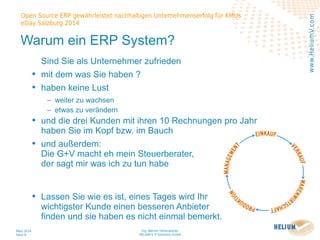 Ing. Werner Hehenwarter
HELIUM V IT-Solutions GmbH
März 2014
Seite 8
Open Source ERP gewährleistet nachhaltigen Unternehmenserfolg für KMUs
eDay Salzburg 2014
www.HeliumV.com
Warum ein ERP System?
Sind Sie als Unternehmer zufrieden
• mit dem was Sie haben ?
• haben keine Lust
‒ weiter zu wachsen
‒ etwas zu verändern
• und die drei Kunden mit ihren 10 Rechnungen pro Jahr
haben Sie im Kopf bzw. im Bauch
• und außerdem:
Die G+V macht eh mein Steuerberater,
der sagt mir was ich zu tun habe
• Lassen Sie wie es ist, eines Tages wird Ihr
wichtigster Kunde einen besseren Anbieter
finden und sie haben es nicht einmal bemerkt.
 