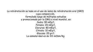 La rehidratación se basa en el uso de sales de rehidratación oral (SRO)
cuya composición,
formulada luego de múltiples estudios
y promocionada por la OMS a nivel mundial, es:
Sodio: 90 mEq/l,
Potasio: 20 mEq/l,
Cloruros: 80 mEq/l,
Citrato: 10 mEq/l,
Glucosa: 20 gr/l.
La osmolaridad es de 311 mOsm/Kg.
 