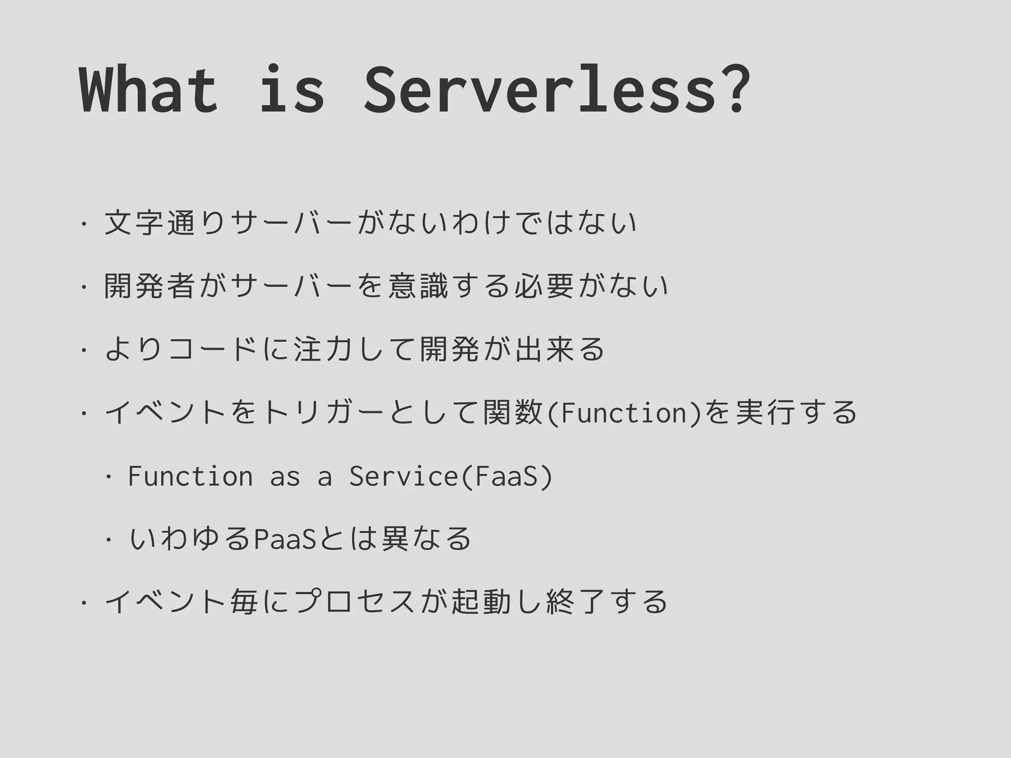 What is Serverless?
• 文字通りサーバーがないわけではない
• 開発者がサーバーを意識する必要がない
• よりコードに注力して開発が出来る
• イベントをトリガーとして関数(Function)を実行する
• Function as a Service(FaaS)
• いわゆるPaaSとは異なる
• イベント毎にプロセスが起動し終了する
 