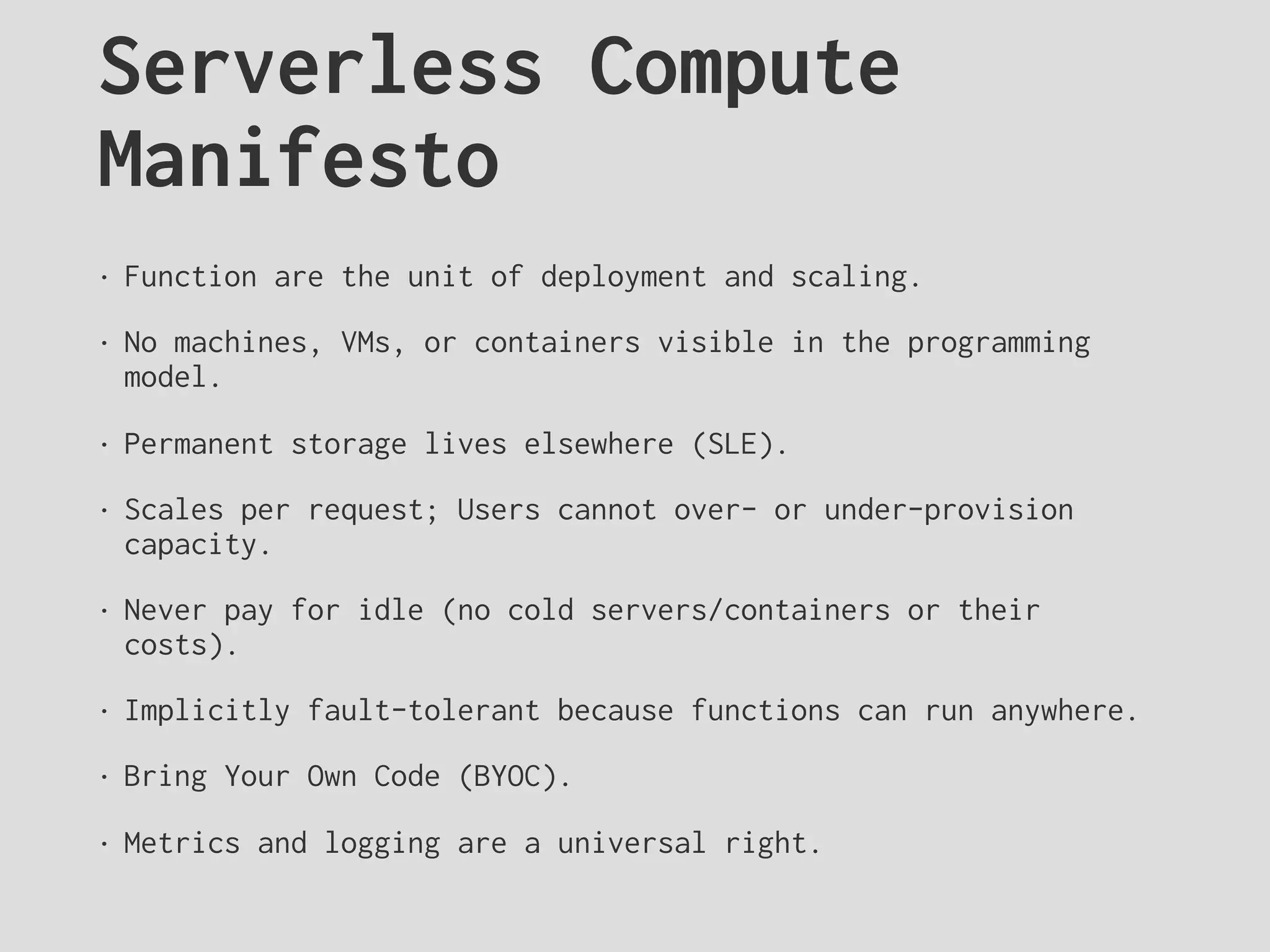 Serverless Compute
Manifesto
• Function are the unit of deployment and scaling.
• No machines, VMs, or containers visible in the programming
model.
• Permanent storage lives elsewhere (SLE).
• Scales per request; Users cannot over- or under-provision
capacity.
• Never pay for idle (no cold servers/containers or their
costs).
• Implicitly fault-tolerant because functions can run anywhere.
• Bring Your Own Code (BYOC).
• Metrics and logging are a universal right.
 