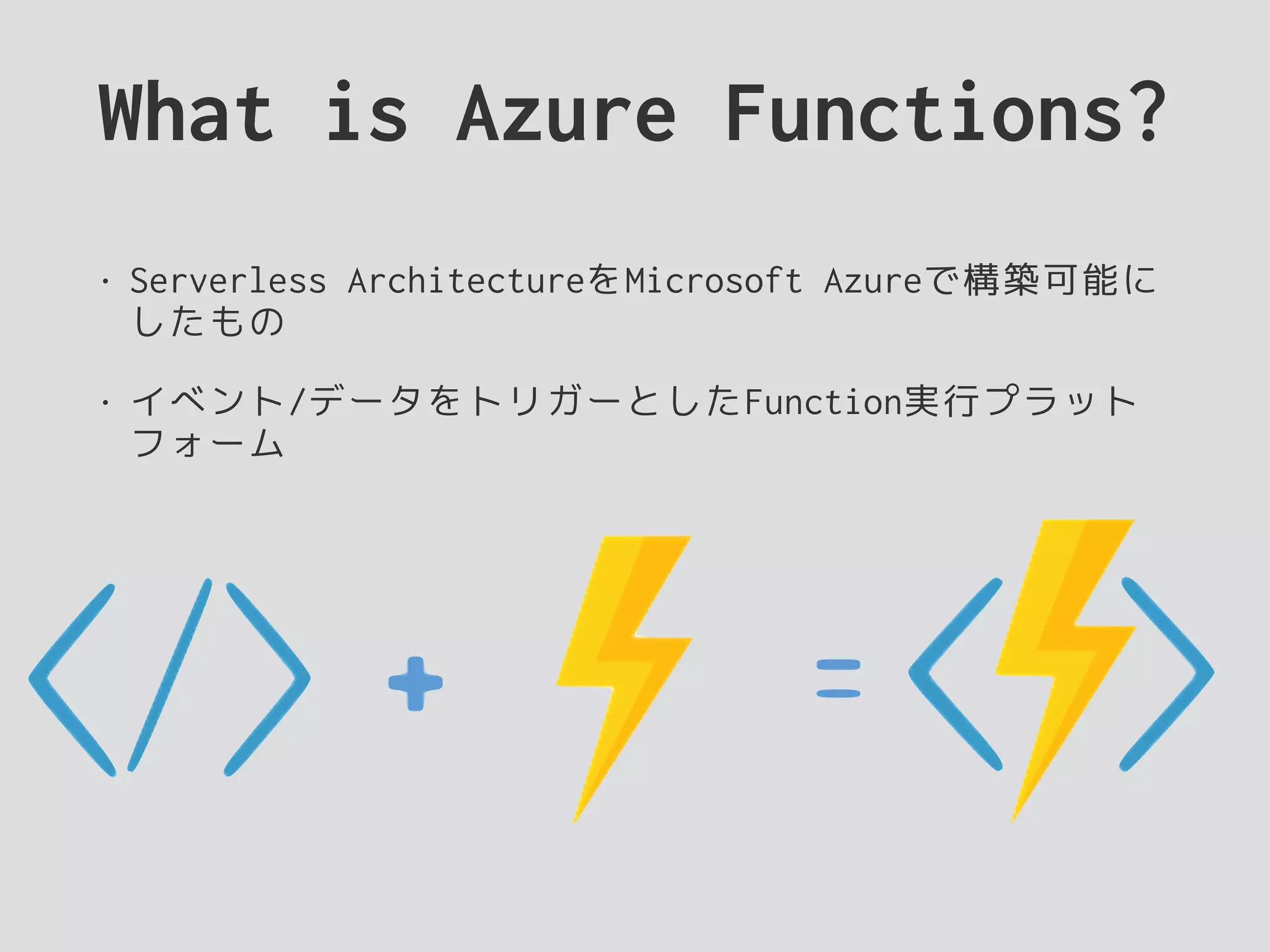 What is Azure Functions?
• Serverless ArchitectureをMicrosoft Azureで構築可能に
したもの
• イベント/データをトリガーとしたFunction実行プラット
フォーム
 