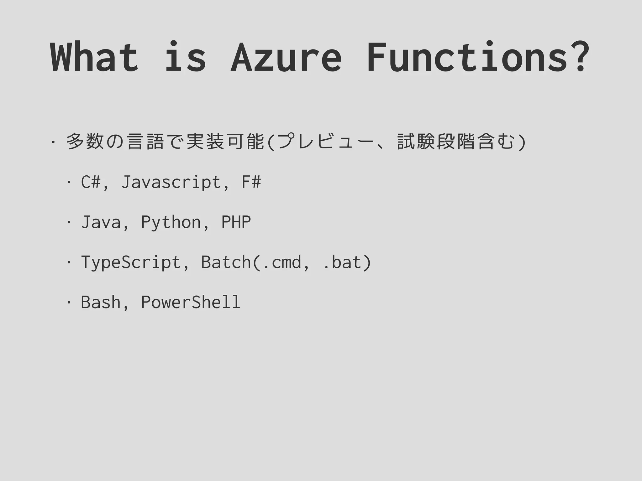 What is Azure Functions?
• 多数の言語で実装可能(プレビュー、試験段階含む)
• C#, Javascript, F#
• Java, Python, PHP
• TypeScript, Batch(.cmd, .bat)
• Bash, PowerShell
 
