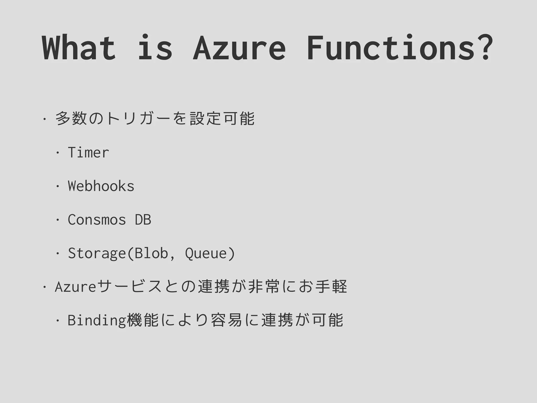 What is Azure Functions?
• 多数のトリガーを設定可能
• Timer
• Webhooks
• Consmos DB
• Storage(Blob, Queue)
• Azureサービスとの連携が非常にお手軽
• Binding機能により容易に連携が可能
 