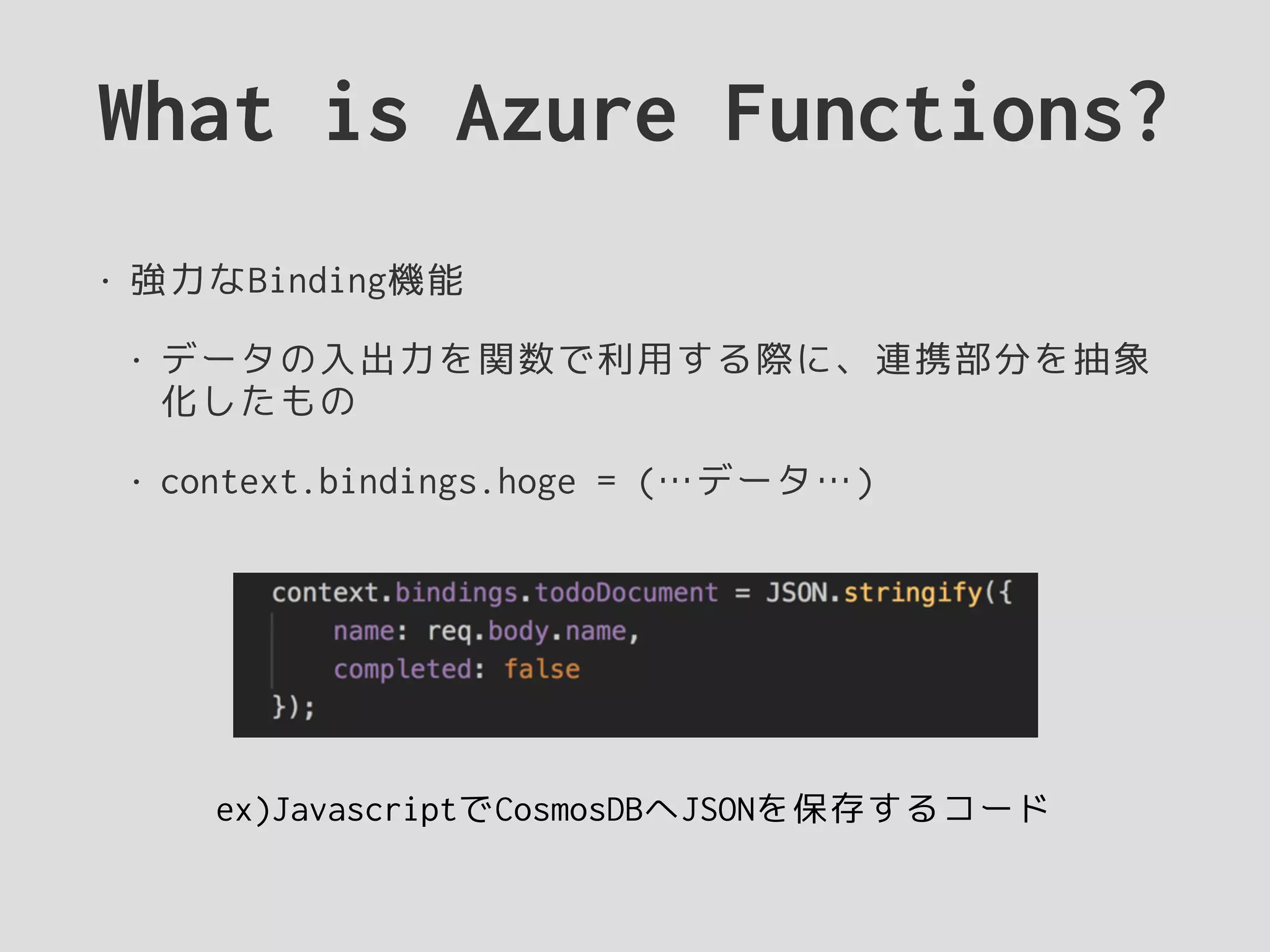 What is Azure Functions?
• 強力なBinding機能
• データの入出力を関数で利用する際に、連携部分を抽象
化したもの
• context.bindings.hoge = (…データ…)
ex)JavascriptでCosmosDBへJSONを保存するコード
 