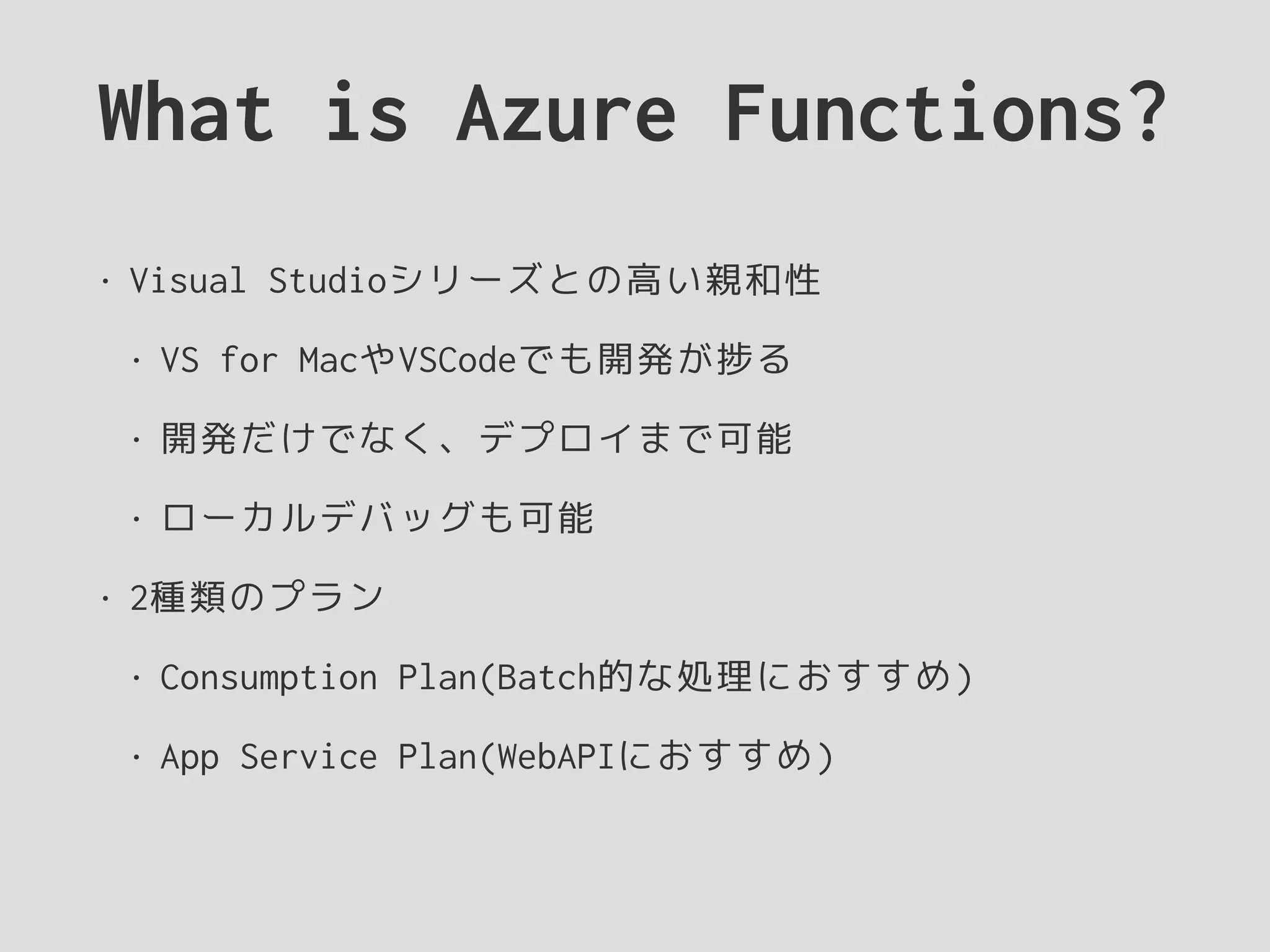 What is Azure Functions?
• Visual Studioシリーズとの高い親和性
• VS for MacやVSCodeでも開発が捗る
• 開発だけでなく、デプロイまで可能
• ローカルデバッグも可能
• 2種類のプラン
• Consumption Plan(Batch的な処理におすすめ)
• App Service Plan(WebAPIにおすすめ)
 