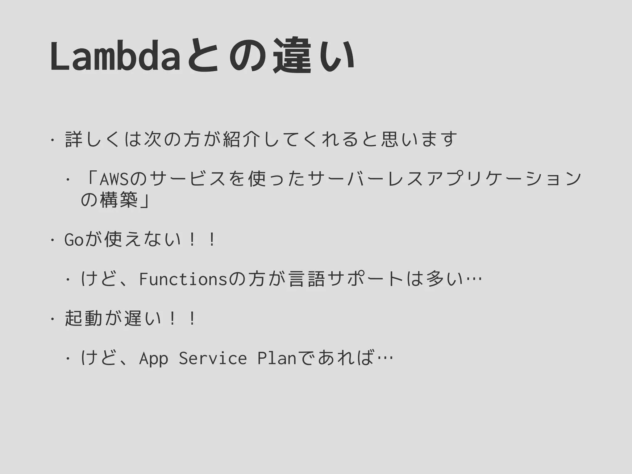 Lambdaとの違い
• 詳しくは次の方が紹介してくれると思います
• 「AWSのサービスを使ったサーバーレスアプリケーション
の構築」
• Goが使えない！！
• けど、Functionsの方が言語サポートは多い…
• 起動が遅い！！
• けど、App Service Planであれば…
 