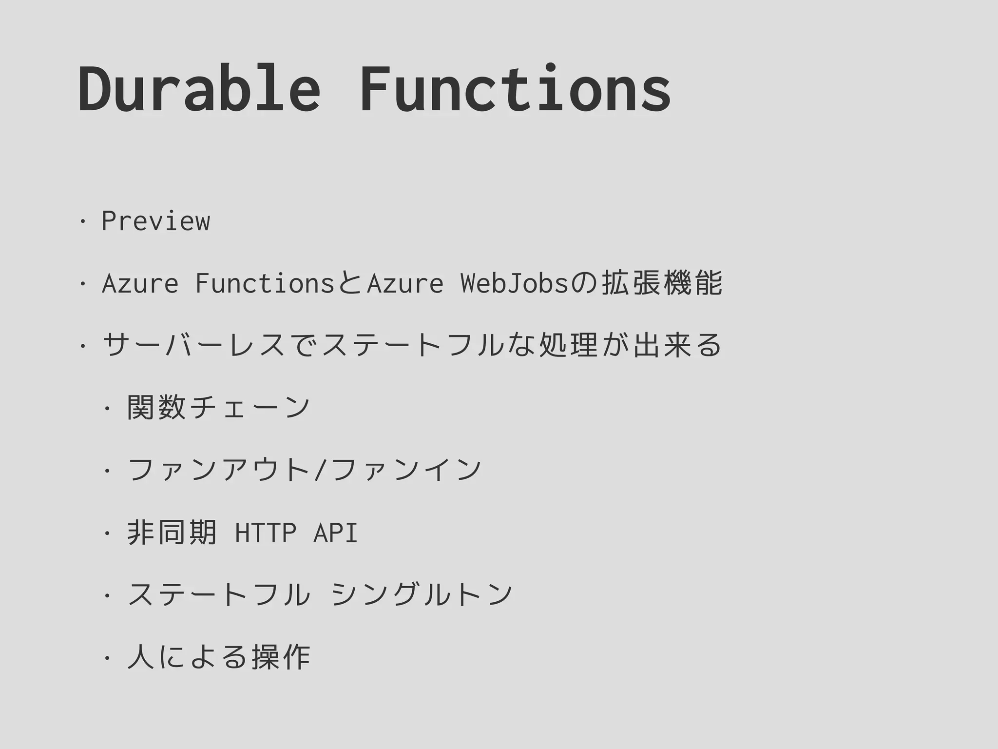 Durable Functions
• Preview
• Azure FunctionsとAzure WebJobsの拡張機能
• サーバーレスでステートフルな処理が出来る
• 関数チェーン
• ファンアウト/ファンイン
• 非同期 HTTP API
• ステートフル シングルトン
• 人による操作
 