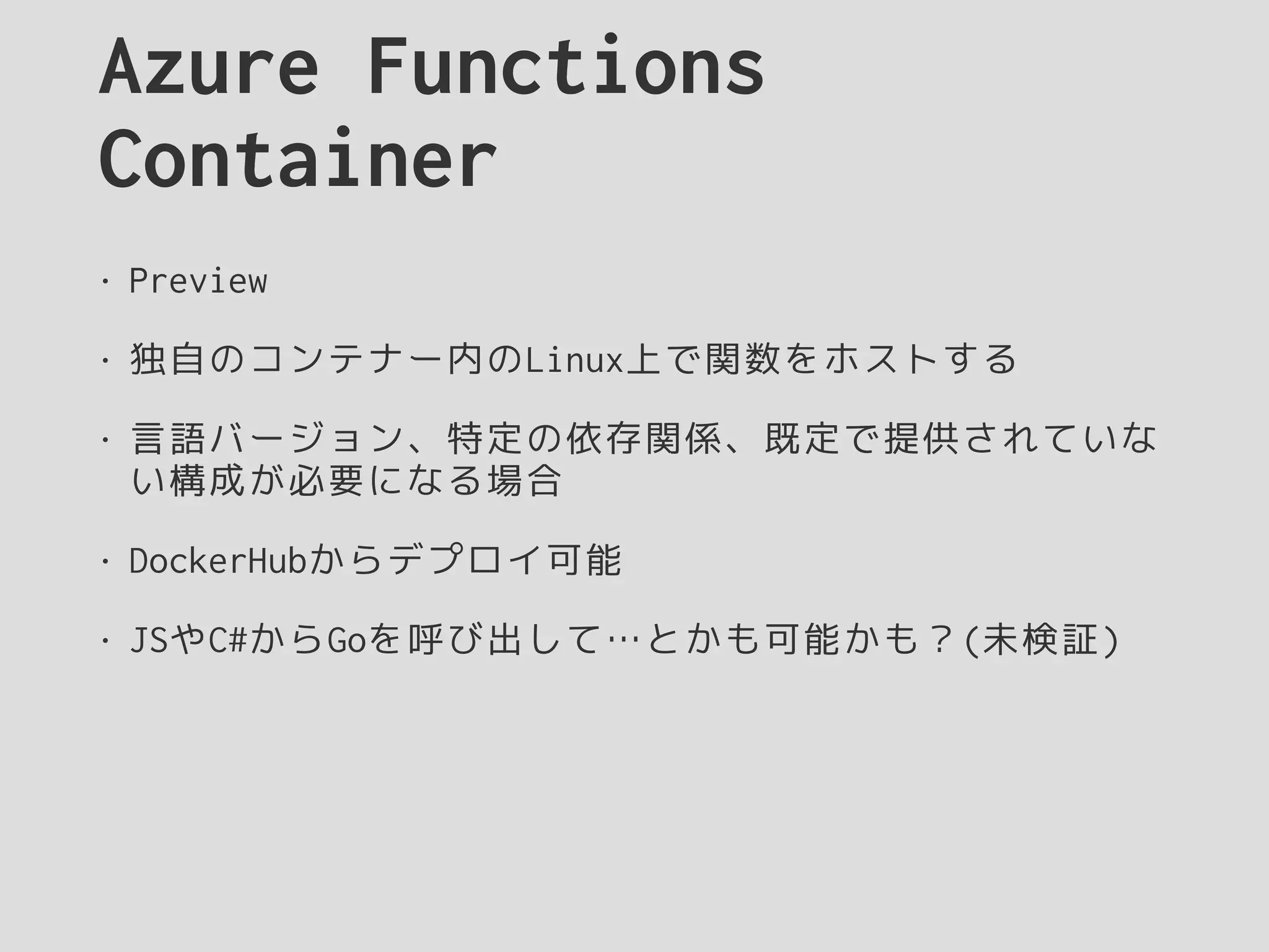 Azure Functions
Container
• Preview
• 独自のコンテナー内のLinux上で関数をホストする
• 言語バージョン、特定の依存関係、既定で提供されていな
い構成が必要になる場合
• DockerHubからデプロイ可能
• JSやC#からGoを呼び出して…とかも可能かも？(未検証)
 