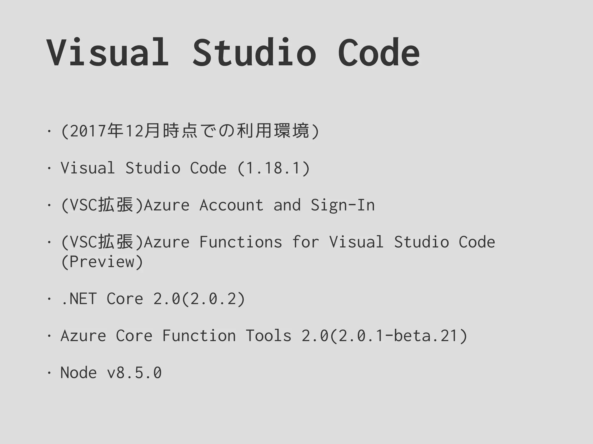 Visual Studio Code
• (2017年12月時点での利用環境)
• Visual Studio Code (1.18.1)
• (VSC拡張)Azure Account and Sign-In
• (VSC拡張)Azure Functions for Visual Studio Code
(Preview)
• .NET Core 2.0(2.0.2)
• Azure Core Function Tools 2.0(2.0.1-beta.21)
• Node v8.5.0
 