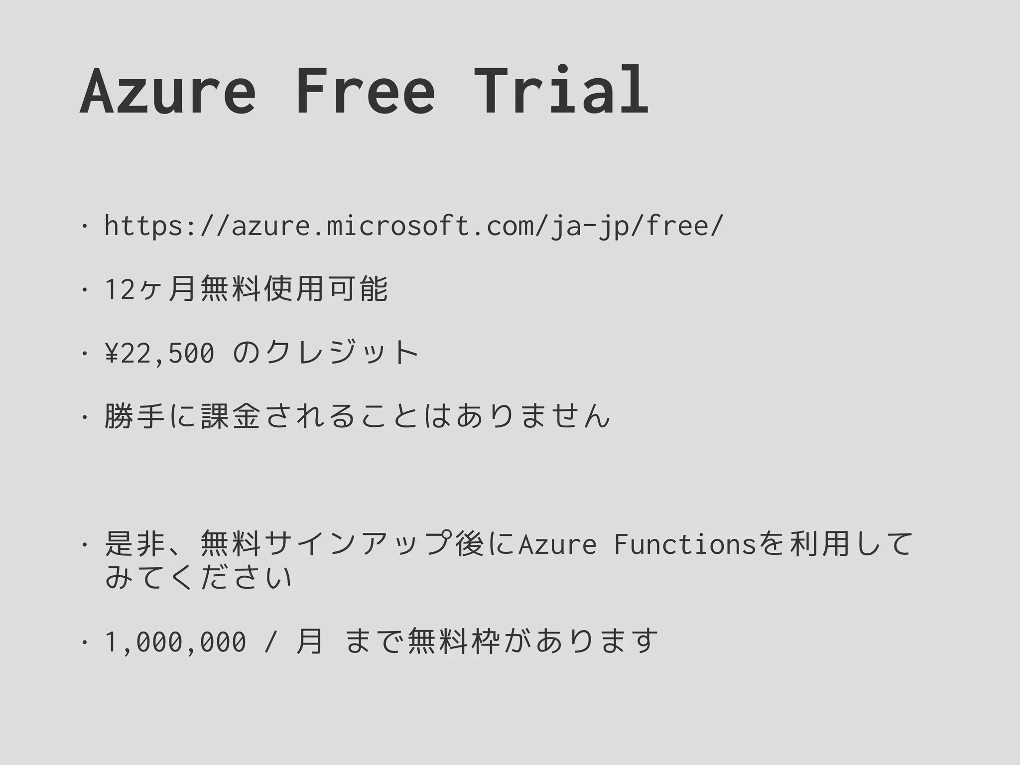 Azure Free Trial
• https://azure.microsoft.com/ja-jp/free/
• 12ヶ月無料使用可能
• ¥22,500 のクレジット
• 勝手に課金されることはありません
• 是非、無料サインアップ後にAzure Functionsを利用して
みてください
• 1,000,000 / 月 まで無料枠があります
 