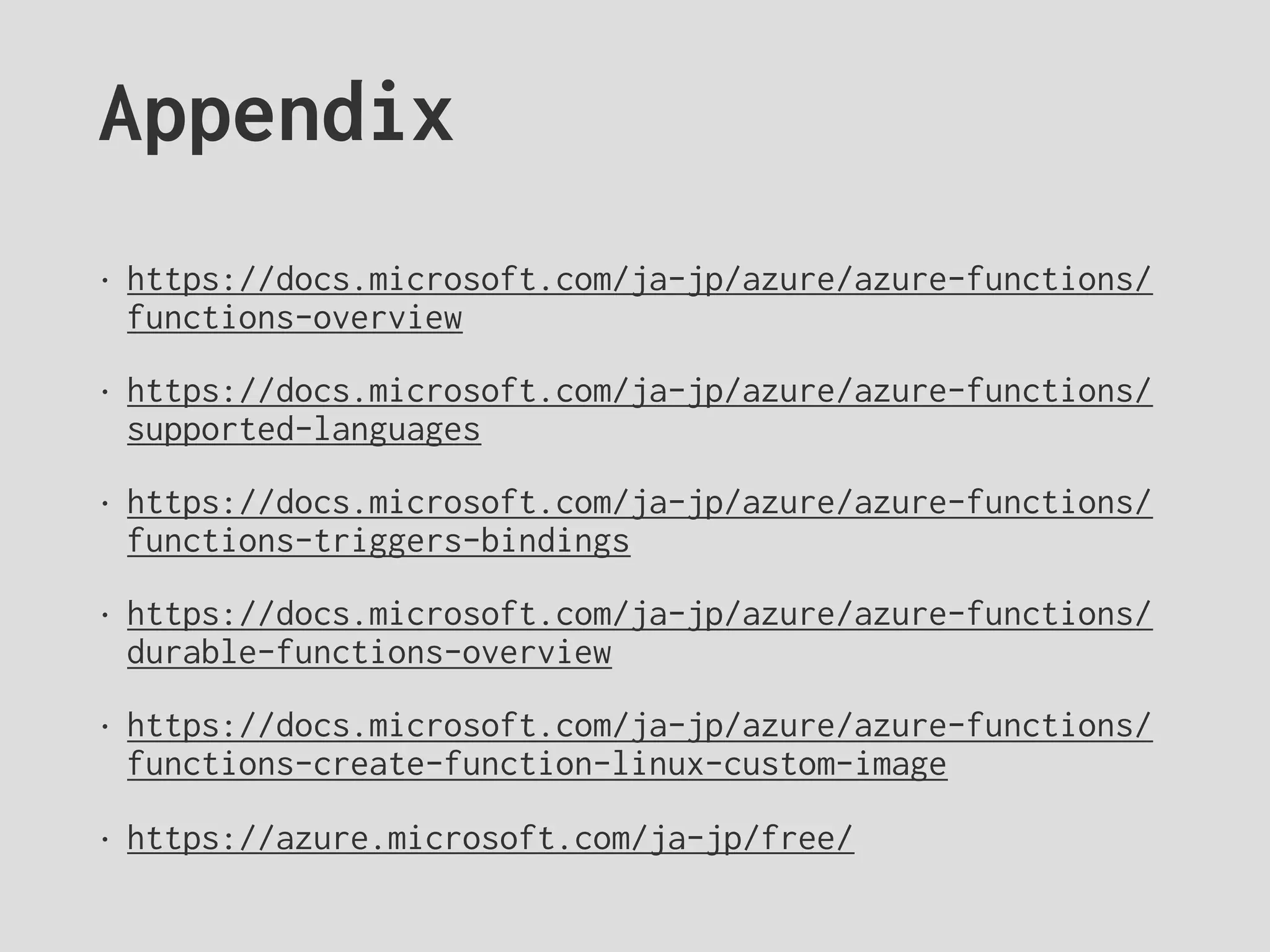 Appendix
• https://docs.microsoft.com/ja-jp/azure/azure-functions/
functions-overview
• https://docs.microsoft.com/ja-jp/azure/azure-functions/
supported-languages
• https://docs.microsoft.com/ja-jp/azure/azure-functions/
functions-triggers-bindings
• https://docs.microsoft.com/ja-jp/azure/azure-functions/
durable-functions-overview
• https://docs.microsoft.com/ja-jp/azure/azure-functions/
functions-create-function-linux-custom-image
• https://azure.microsoft.com/ja-jp/free/
 