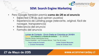 SEM: Search Engine Marketing
• Pero Google también premia como de útil es el anuncio
• Expected CTR (lo qué opinan usuarios)
• Experiencia de Landing page (relevante, original, fácil de
navegar, transparencia)
• Relevancia del anuncio
• Formato del anuncio
 