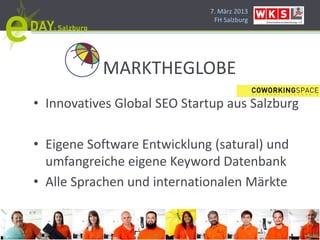 7. März 2013
                              FH Salzburg




           MARKTHEGLOBE
• Innovatives Global SEO Startup aus Salzburg

• Eigene Software Entwicklung (satural) und
  umfangreiche eigene Keyword Datenbank
• Alle Sprachen und internationalen Märkte
 