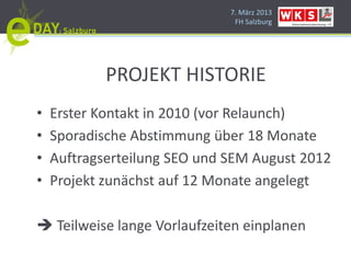 7. März 2013
                                 FH Salzburg




            PROJEKT HISTORIE
•   Erster Kontakt in 2010 (vor Relaunch)
•   Sporadische Abstimmung über 18 Monate
•   Auftragserteilung SEO und SEM August 2012
•   Projekt zunächst auf 12 Monate angelegt

     Teilweise lange Vorlaufzeiten einplanen
 