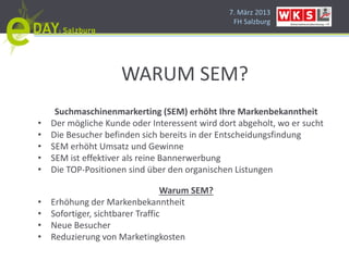 7. März 2013
                                                FH Salzburg




                     WARUM SEM?
     Suchmaschinenmarkerting (SEM) erhöht Ihre Markenbekanntheit
•   Der mögliche Kunde oder Interessent wird dort abgeholt, wo er sucht
•   Die Besucher befinden sich bereits in der Entscheidungsfindung
•   SEM erhöht Umsatz und Gewinne
•   SEM ist effektiver als reine Bannerwerbung
•   Die TOP-Positionen sind über den organischen Listungen

                                  Warum SEM?
•   Erhöhung der Markenbekanntheit
•   Sofortiger, sichtbarer Traffic
•   Neue Besucher
•   Reduzierung von Marketingkosten
 