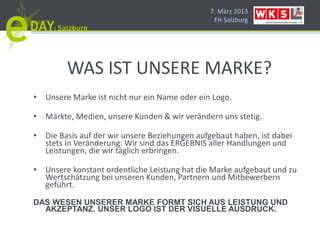 7. März 2013
                                                FH Salzburg




        WAS IST UNSERE MARKE?
• Unsere Marke ist nicht nur ein Name oder ein Logo.

• Märkte, Medien, unsere Kunden & wir verändern uns stetig.

• Die Basis auf der wir unsere Beziehungen aufgebaut haben, ist dabei
  stets in Veränderung: Wir sind das ERGEBNIS aller Handlungen und
  Leistungen, die wir täglich erbringen.

• Unsere konstant ordentliche Leistung hat die Marke aufgebaut und zu
  Wertschätzung bei unseren Kunden, Partnern und Mitbewerbern
  geführt.
DAS WESEN UNSERER MARKE FORMT SICH AUS LEISTUNG UND
  AKZEPTANZ. UNSER LOGO IST DER VISUELLE AUSDRUCK.
 