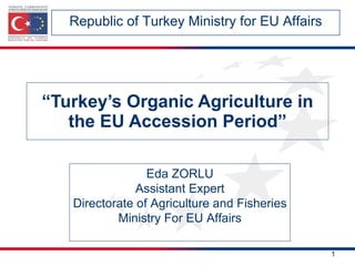 “ Turkey’s Organic Agriculture in the EU Accession Period” Republic of Turkey Ministry for EU Affairs Eda ZORLU Assistant Expert Directorate of Agriculture and Fisheries Ministry For EU Affairs 
