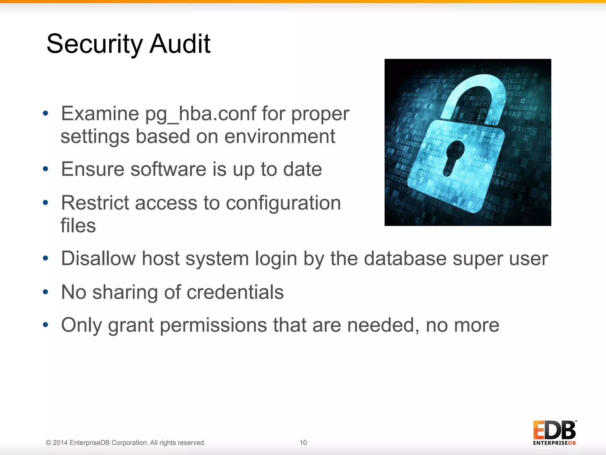 © 2014 EnterpriseDB Corporation. All rights reserved. 10
•  Examine pg_hba.conf for proper
settings based on environment
•  Ensure software is up to date
•  Restrict access to configuration
files
•  Disallow host system login by the database super user
•  No sharing of credentials
•  Only grant permissions that are needed, no more
Security Audit
 
