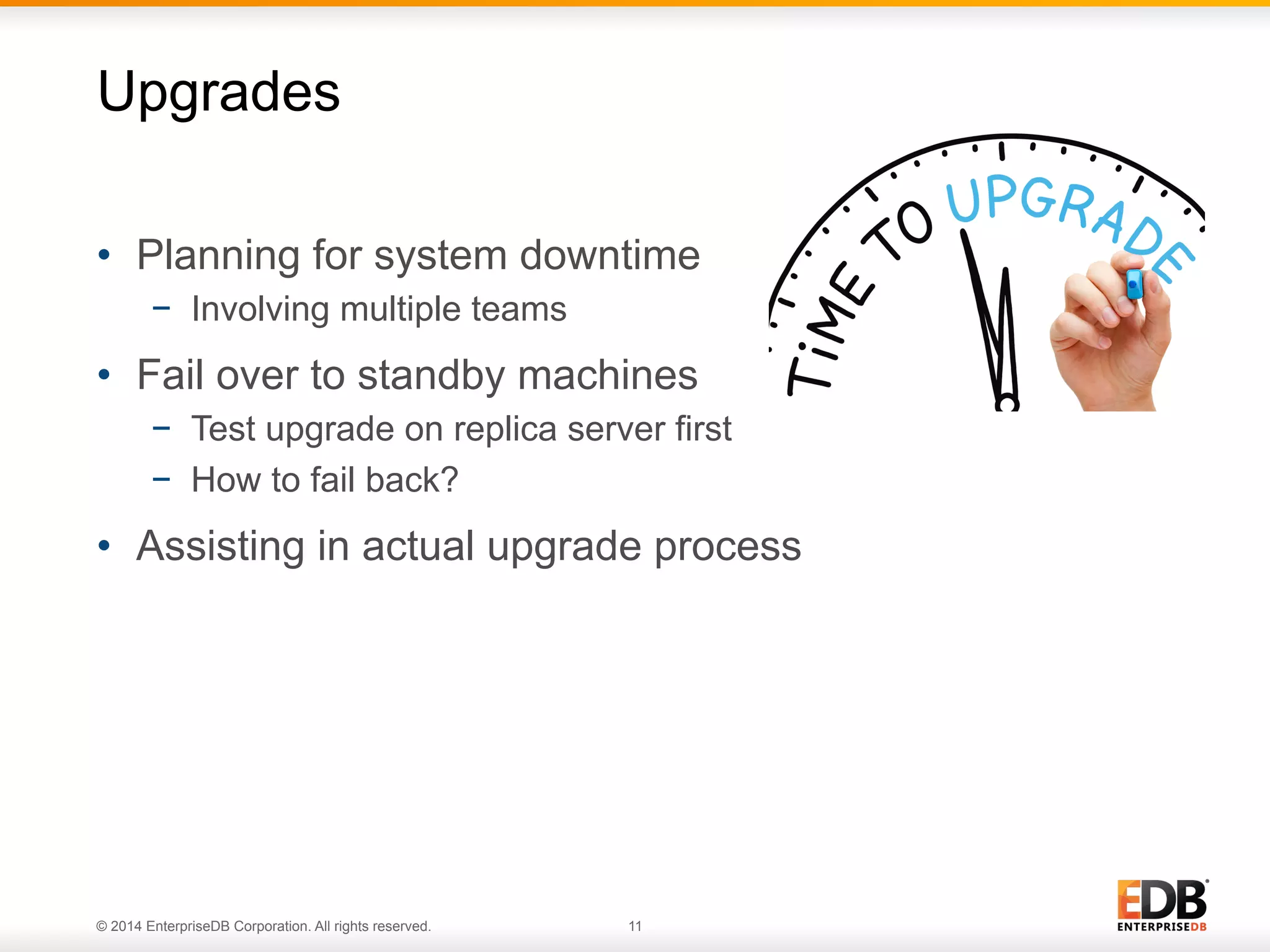 © 2014 EnterpriseDB Corporation. All rights reserved. 11
•  Planning for system downtime
−  Involving multiple teams
•  Fail over to standby machines
−  Test upgrade on replica server first
−  How to fail back?
•  Assisting in actual upgrade process
Upgrades
 