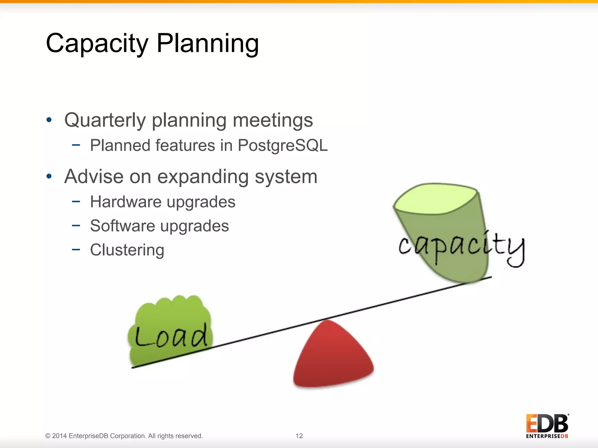 © 2014 EnterpriseDB Corporation. All rights reserved. 12
•  Quarterly planning meetings
−  Planned features in PostgreSQL
•  Advise on expanding system
−  Hardware upgrades
−  Software upgrades
−  Clustering
Capacity Planning
 