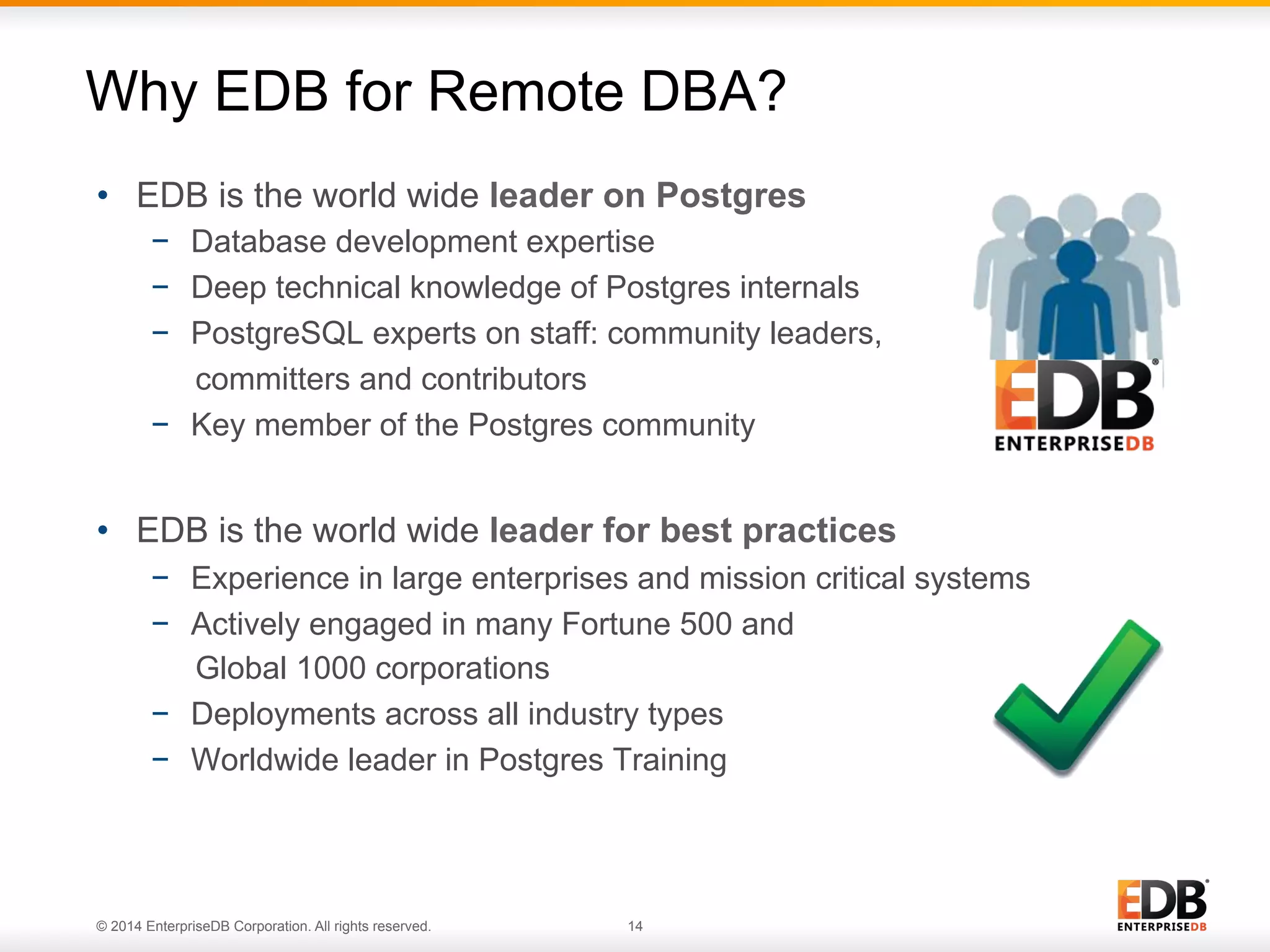 © 2014 EnterpriseDB Corporation. All rights reserved. 14
Why EDB for Remote DBA?
•  EDB is the world wide leader on Postgres
−  Database development expertise
−  Deep technical knowledge of Postgres internals
−  PostgreSQL experts on staff: community leaders,
committers and contributors
−  Key member of the Postgres community
•  EDB is the world wide leader for best practices
−  Experience in large enterprises and mission critical systems
−  Actively engaged in many Fortune 500 and
Global 1000 corporations
−  Deployments across all industry types
−  Worldwide leader in Postgres Training
14© 2013 EnterpriseDB. All rights reserved.
 