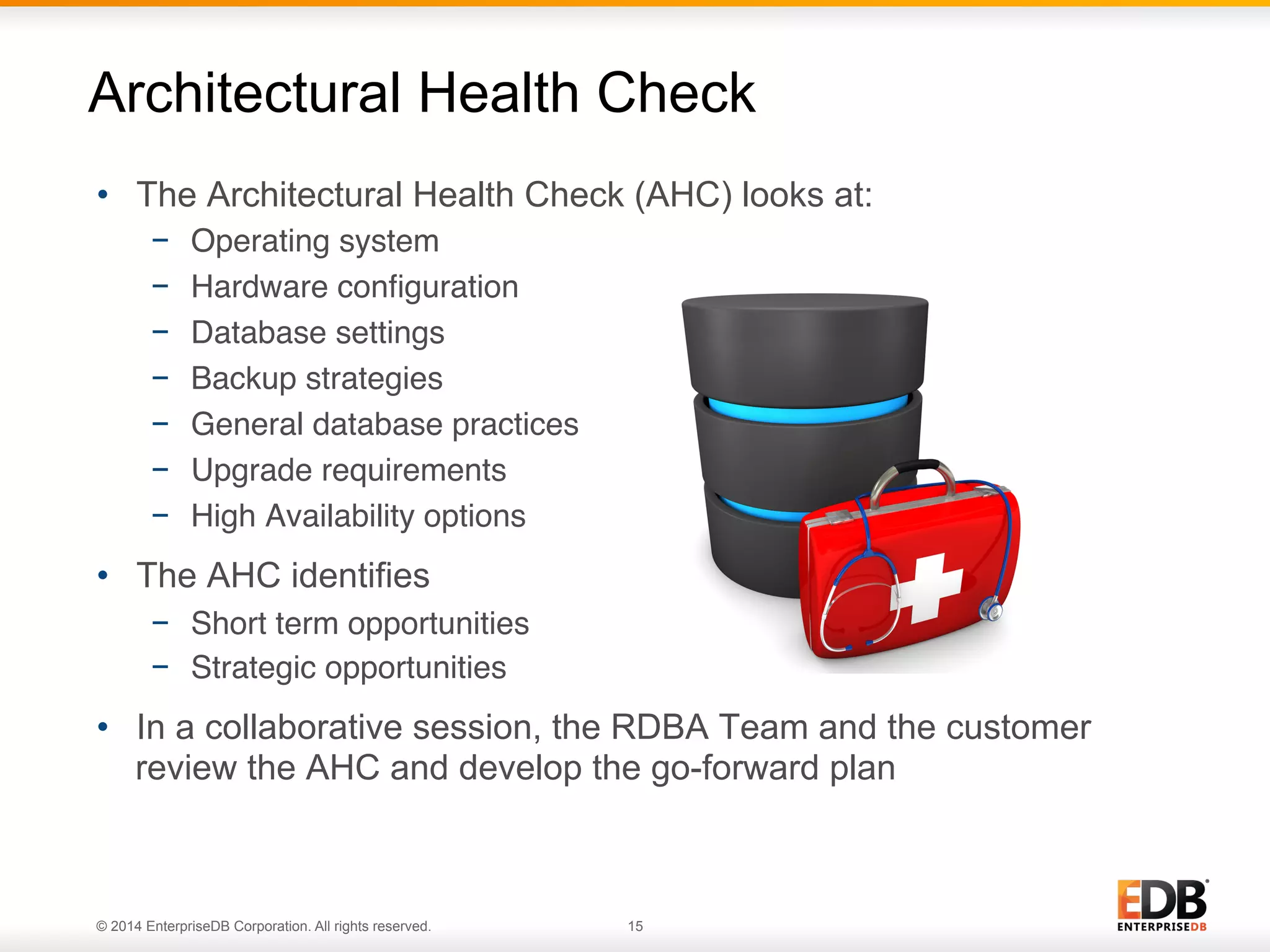 © 2014 EnterpriseDB Corporation. All rights reserved. 15
Architectural Health Check
•  The Architectural Health Check (AHC) looks at:
−  Operating system"
−  Hardware conﬁguration"
−  Database settings"
−  Backup strategies"
−  General database practices"
−  Upgrade requirements"
−  High Availability options"
•  The AHC identifies
−  Short term opportunities"
−  Strategic opportunities"
•  In a collaborative session, the RDBA Team and the customer
review the AHC and develop the go-forward plan
 