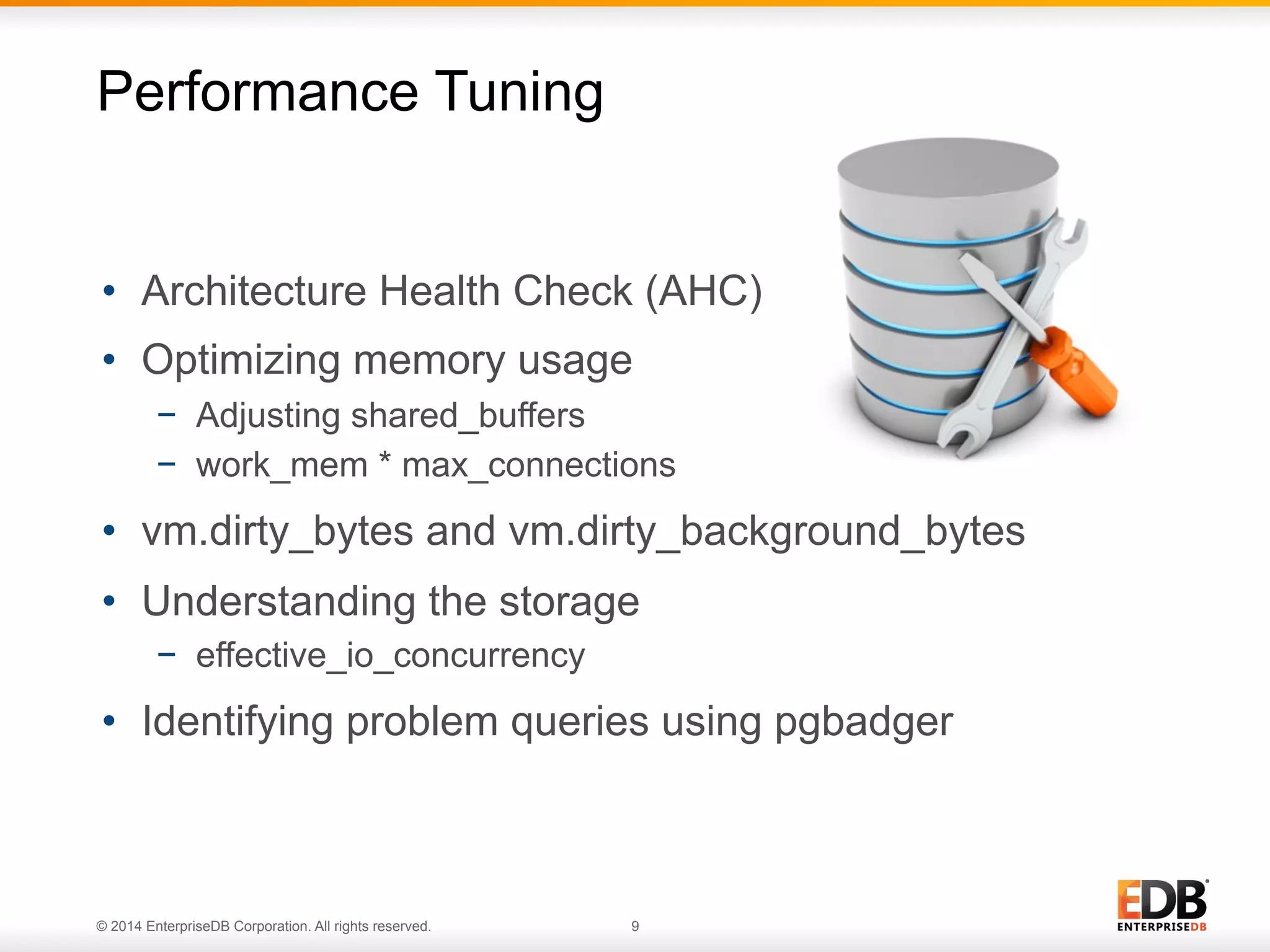 © 2014 EnterpriseDB Corporation. All rights reserved. 9
•  Architecture Health Check (AHC)
•  Optimizing memory usage
−  Adjusting shared_buffers
−  work_mem * max_connections
•  vm.dirty_bytes and vm.dirty_background_bytes
•  Understanding the storage
−  effective_io_concurrency
•  Identifying problem queries using pgbadger
Performance Tuning
 