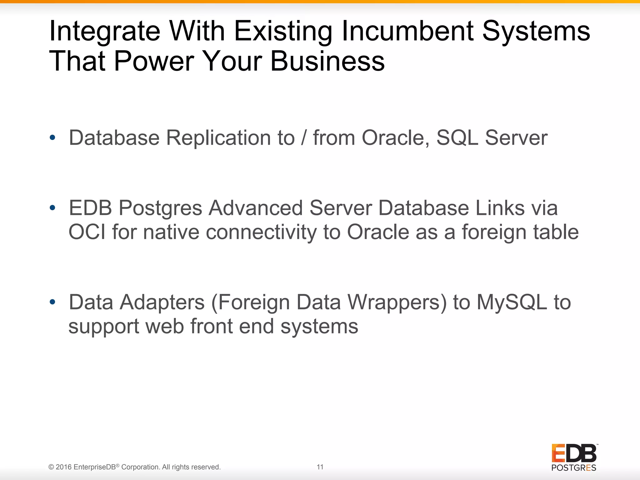 © 2016 EnterpriseDB® Corporation. All rights reserved. 11 •  Database Replication to / from Oracle, SQL Server •  EDB Postgres Advanced Server Database Links via OCI for native connectivity to Oracle as a foreign table •  Data Adapters (Foreign Data Wrappers) to MySQL to support web front end systems Integrate With Existing Incumbent Systems That Power Your Business 