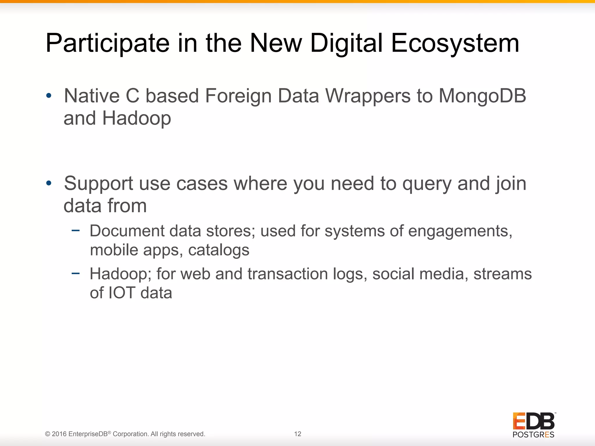 © 2016 EnterpriseDB® Corporation. All rights reserved. 12 •  Native C based Foreign Data Wrappers to MongoDB and Hadoop •  Support use cases where you need to query and join data from −  Document data stores; used for systems of engagements, mobile apps, catalogs −  Hadoop; for web and transaction logs, social media, streams of IOT data Participate in the New Digital Ecosystem 