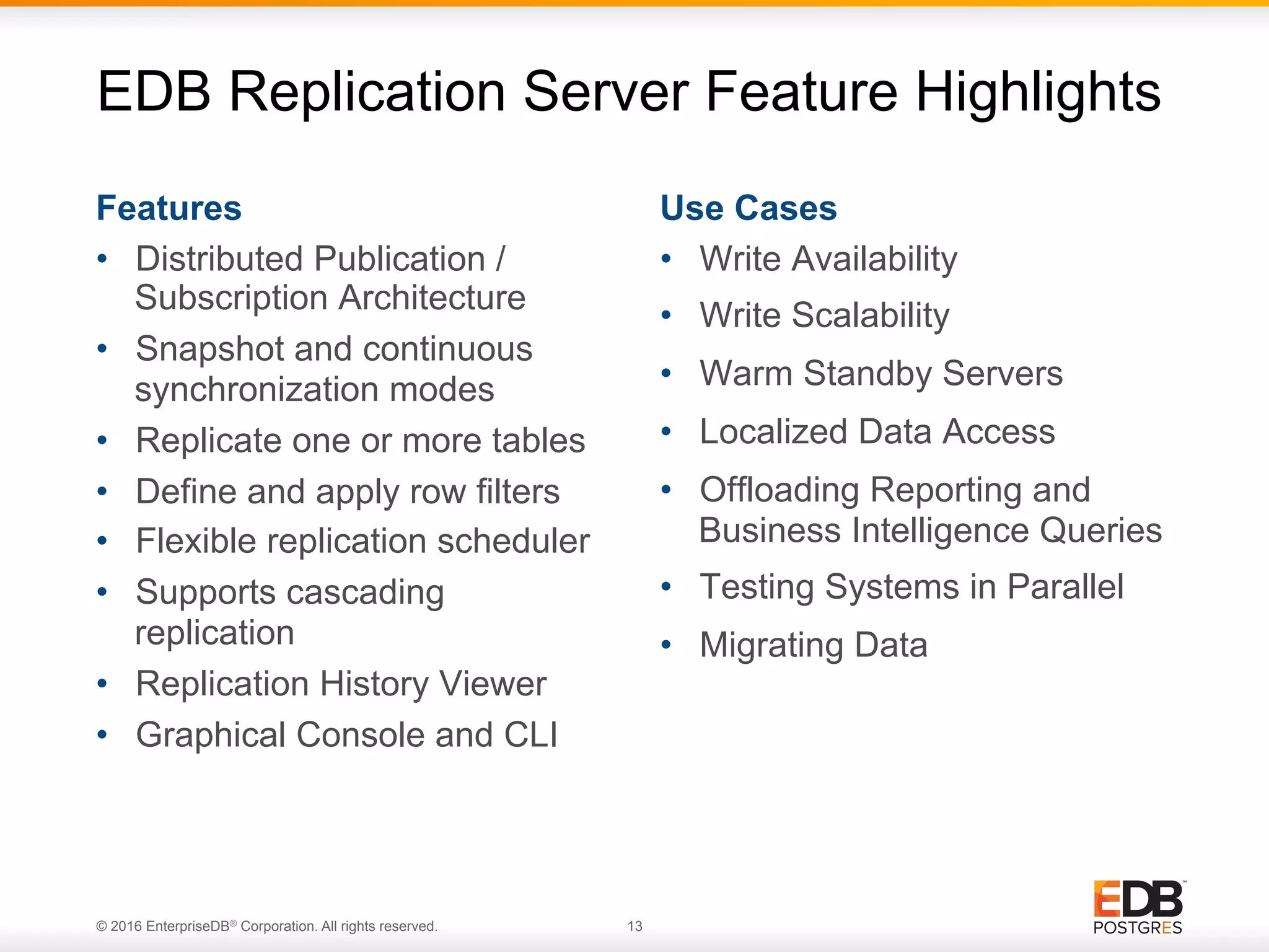 © 2016 EnterpriseDB® Corporation. All rights reserved. 13 Features •  Distributed Publication / Subscription Architecture •  Snapshot and continuous synchronization modes •  Replicate one or more tables •  Define and apply row filters •  Flexible replication scheduler •  Supports cascading replication •  Replication History Viewer •  Graphical Console and CLI Use Cases •  Write Availability •  Write Scalability •  Warm Standby Servers •  Localized Data Access •  Offloading Reporting and Business Intelligence Queries •  Testing Systems in Parallel •  Migrating Data EDB Replication Server Feature Highlights 