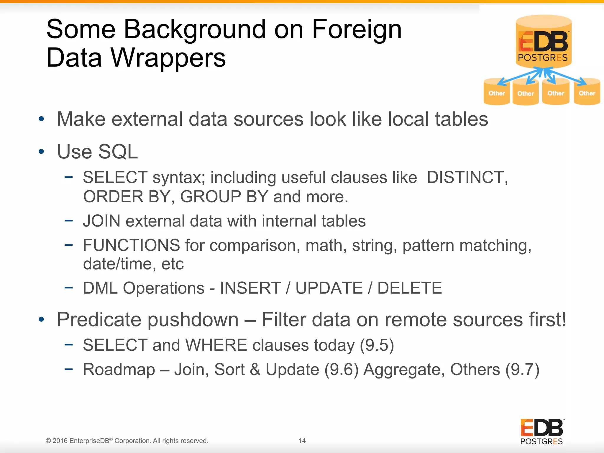 © 2016 EnterpriseDB® Corporation. All rights reserved. 14 •  Make external data sources look like local tables •  Use SQL −  SELECT syntax; including useful clauses like DISTINCT, ORDER BY, GROUP BY and more. −  JOIN external data with internal tables −  FUNCTIONS for comparison, math, string, pattern matching, date/time, etc −  DML Operations - INSERT / UPDATE / DELETE •  Predicate pushdown – Filter data on remote sources first! −  SELECT and WHERE clauses today (9.5) −  Roadmap – Join, Sort & Update (9.6) Aggregate, Others (9.7) Some Background on Foreign Data Wrappers 