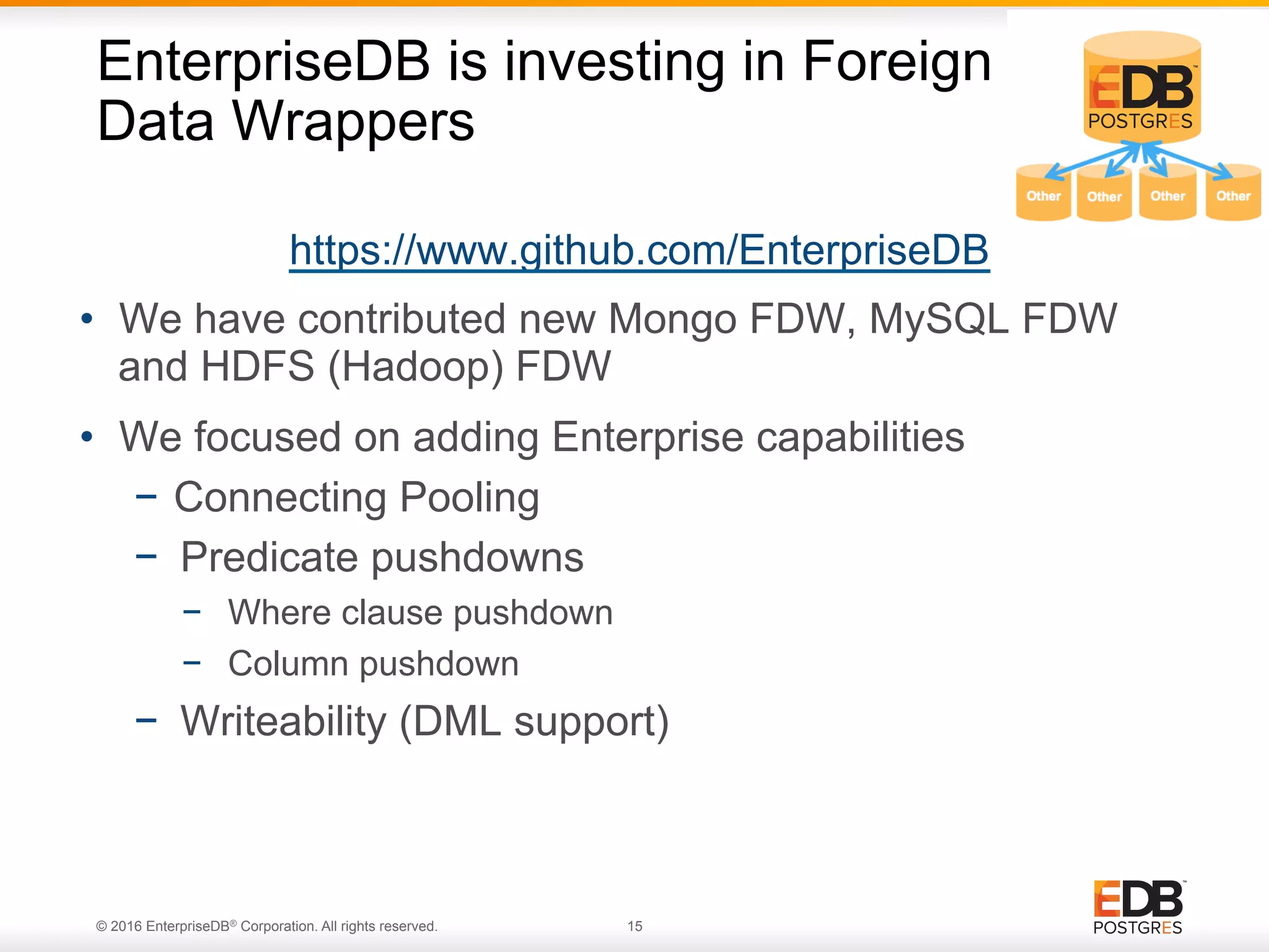 © 2016 EnterpriseDB® Corporation. All rights reserved. 15 https://www.github.com/EnterpriseDB •  We have contributed new Mongo FDW, MySQL FDW and HDFS (Hadoop) FDW •  We focused on adding Enterprise capabilities −  Connecting Pooling −  Predicate pushdowns −  Where clause pushdown −  Column pushdown −  Writeability (DML support) EnterpriseDB is investing in Foreign Data Wrappers 