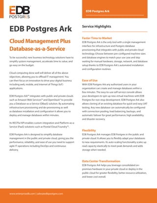 www.enterprisedb.com | sales@edbpostgres.com
EDB Postgres Ark
Service Highlights
Faster Time to Market
EDB Postgres Ark is the only tool with a single management
interface for infrastructure and Postgres database
provisioning that integrates with public and private cloud
technology. Choose between pre-configured machine sizes
and database engines to match your use case and skip
waiting for manual hardware, storage, network, and database
setup thanks to EDB Postgres Ark's automated installation
and configuration routines.
Ease of Use
With EDB Postgres Ark any authorized users in your
organization can create and manage databases within a
few minutes. The easy-to-use self-service console allows
your developers to spin up new virtual machines with EDB
Postgres for non-stop development. EDB Postgres Ark also
allows cloning of an existing database for quick and easy UAT
testing. Any new database can automatically be configured
with connection pooling, load balancing, backups, and
automatic failover for great performance, high availability,
and disaster recovery.
Flexibility
EDB Postgres Ark manages EDB Postgres in the public and
private cloud. It allows you to flexibly adapt your databases
to new requirements. Its auto-scaling functionality scales up
read capacity elastically to meet peak demands and adds
storage when needed.
Data Center Transformation
EDB Postgres Ark helps you leverage consolidated on-
premises hardware in your private cloud or deploy in the
public cloud for greater flexibility, better resource utilization,
and lower cost overall.
To be successful, new business technology solutions have to
simplify system management, accelerate time to value, and
go easy on the budget.
Cloud computing done well will deliver all of the above
objectives, allowing you to offload IT management. You
can then focus on innovation to drive your digital business
including web, mobile, and Internet of Things (IoT)
applications.
EDB Postgres Ark™ integrates with public and private clouds
such as Amazon Web Services™ and OpenStack® to provide
you a Database-as-a-Service (DBaaS) solution. By automating
infrastructure provisioning and de-provisioning as well
as database installation and configuration it allows you to
deploy and manage databases within minutes.
Its RESTful API enables custom integration and Platform-as-a-
Service (PaaS) solutions such as Pivotal Cloud Foundry™.
EDB Postgres Ark is designed to simplify database
management in the public and private cloud, giving you the
performance, reliability, and ease of use you need to support
agile IT operations including DevOps and continuous
delivery.
EDB Postgres Ark
Cloud Management Plus
Database-as-a-Service
 
