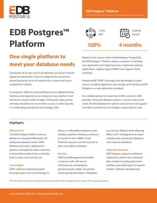 www.enterprisedb.com | sales@enterprisedb.com
EDB Postgres™ Platform
EDB Postgres™
Platform
One single platform to
meet your database needs
Companies of all sizes and in all industries are driven towards
digital transformation. Failure to adapt to this movement
places businesses at an increased risk in current and future
competitive markets.
A company's ability to successfully pursue its digital business
initiatives also depends on an enterprise-class platform and
full-service vendor within budget. Finding the right partner
will help enterprises to ensure their success in what typically
is a challenging operational and strategic shift.
Highlights
deliver an affordable enterprise-class
database platform allowing customers
to transform their DBMS. Freed
financial resources can be invested to
drive new digital initiatives.
DevOps
EDB Cloud Management provides
customers with self-service
infrastructure and database
provisioning for public and private
clouds giving developers a Database-
as-a-Service (DBaaS) while allowing
DBAs and IT management to retain
visibility and control over database
and resource utilization.
Agile development
EDB Postgres supports traditional
relational as well as non-relational
data models including document
and key-value data types to support
modern software development.
Minimal risk
The EDB Postgres Platform aims to
deliver an integrated offering for all
enterprise database needs. EDB's
features, tool suites, deployment
options, and expertise allow customers
to boost their productivity, accelerate
time to value, and control cost.
Free budget
EDB's software engineering team
leverages open source technology to
Based on the mature multi-model database PostgreSQL,
the EDB Postgres™ Platform allows customers to develop
new applications for digital business, modernize existing
applications, replace legacy DBMSs and support cloud
initiatives.
EnterpriseDB® (EDB™) leverages the advantages of open
source, including significant cost savings, and introduces EDB
Postgres as a new datacenter standard.
As a reliable partner to more than 3,500 customers, EDB
provides enterprise database options, mission-critical tool
suites, flexible deployment options and services and support
to enable customers to run Postgres responsibly at scale.
ROI Summary for EnterpriseDB
Database Costs and
Unplanned Dow
3 Year
ROI
Cost Per
Database
DBA Staff
Requiredf
and Confi
3 Yea
Oper
168% 42%Lo
Number of Unplanned
Downtime Incidences
per Year
24% Less
65%Less 8%L
Mean Time
50% Fe
Hou
ROI Summary for EnterpriseDB Postgres Database Solution
Database Costs and DBA Efficiencies
Unplanned Downtime Impact
3 Year
ROI
Cost Per
Database
DBA Staff Time
Requiredfor Deployment
and Configuration
DBA Staff Time
for Administratio
and Support
3 Year Cost of
Operations
Payback
Period
168% 4MONTHS42%Lower
Number of Unplanned
Downtime Incidences
per Year
24% Less
5%Less 8%Less 16%Less
Mean Time to Repair
Productive Hours Lost per
EDB Postgres Database
Per Year
50% Fewer
Hours
62% Fewer
Hours
3 Year
ROI1
Payback
Period1
168% 4 months
1IDC White Paper: The Economic and Business Advantages of EDB Postgres Database Solutions, August 2016, http://bit.ly/2c1MYP6
 