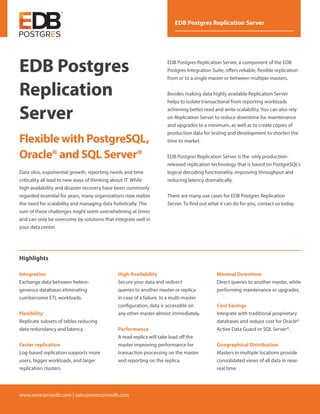 www.enterprisedb.com | sales@enterprisedb.com
EDB Postgres Replication Server
EDB Postgres
Replication
Server
Flexible with PostgreSQL,
Oracle® and SQL Server®
Data silos, exponential growth, reporting needs and time
criticality all lead to new ways of thinking about IT. While
high availability and disaster recovery have been commonly
regarded essential for years, many organizations now realize
the need for scalability and managing data holistically. The
sum of these challenges might seem overwhelming at times
and can only be overcome by solutions that integrate well in
your data center.
EDB Postgres Replication Server, a component of the EDB
Postgres Integration Suite, offers reliable, flexible replication
from or to a single master or between multiple masters.
Besides making data highly available Replication Server
helps to isolate transactional from reporting workloads
achieving better read and write scalability. You can also rely
on Replication Server to reduce downtime for maintenance
and upgrades to a minimum, as well as to create copies of
production data for testing and development to shorten the
time to market.
EDB Postgres Replication Server is the only production-
released replication technology that is based on PostgreSQL's
logical decoding functionality, improving throughput and
reducing latency dramatically.
There are many use cases for EDB Postgres Replication
Server. To find out what it can do for you, contact us today.
Highlights
High Availability
Secure your data and redirect
queries to another master or replica
in case of a failure. In a multi-master
configuration, data is accessible on
any other master almost immediately.
Performance
A read replica will take load off the
master improving performance for
transaction processing on the master
and reporting on the replica.
Minimal Downtime
Direct queries to another master, while
performing maintenance or upgrades.
Cost Savings
Integrate with traditional proprietary
databases and reduce cost for Oracle®
Active Data Guard or SQL Server®.
Geographical Distribution
Masters in multiple locations provide
consolidated views of all data in near-
real time.
Integration
Exchange data between hetero­
geneous databases eliminating
cumbersome ETL workloads.
Flexibility
Replicate subsets of tables reducing
data redundancy and latency.
Faster replication
Log-based replication supports more
users, bigger workloads, and larger
replication clusters.
 