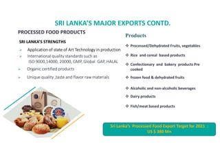 SRI LANKAS MAJOR EXPORTS CONTD.
SRI LANKAS STRENGTHS
? Application of state of Art Technology in production
? International quality standards such as
ISO 9000,14000, 20000, GMP, Global GAP, HALAL
? Organic certified products
? Unique quality ,taste and flavor raw materials
Products
? Processed/Dehydrated Fruits, vegetables
? Rice and cereal based products
? Confectionary and bakery products Pre
cooked
? frozen food & dehydrated fruits
? Alcoholic and non-alcoholic beverages
? Dairy products
? Fish/meat based products
PROCESSED FOOD PRODUCTS
Sri Lankas Processed Food Export Target for 2021 :
US $ 380 Mn
 