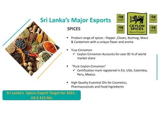 Sri Lankas Major Exports
? Product range of spices : Pepper ,Cloves, Nutmeg, Mace
& Cardamom with a unique flavor and aroma
? True Cinnamon
? Ceylon Cinnamon Accounts for over 85 % of world
market share
? Pure Ceylon Cinnamon
? Certification mark registered in EU, USA, Colombia,
Peru, Mexico
? High Quality Essential Oils for Cosmetics,
Pharmaceuticals and Food Ingredients
Sri Lankas Spices Export Target for 2021 :
US $ 415 Mn
SPICES
 