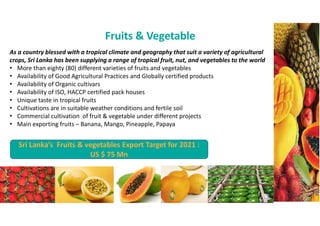 Fruits & Vegetable
As a country blessed with a tropical climate and geography that suit a variety of agricultural
crops, Sri Lanka has been supplying a range of tropical fruit, nut, and vegetables to the world
? More than eighty (80) different varieties of fruits and vegetables
? Availability of Good Agricultural Practices and Globally certified products
? Availability of Organic cultivars
? Availability of ISO, HACCP certified pack houses
? Unique taste in tropical fruits
? Cultivations are in suitable weather conditions and fertile soil
? Commercial cultivation of fruit & vegetable under different projects
? Main exporting fruits C Banana, Mango, Pineapple, Papaya
Sri Lankas Fruits & vegetables Export Target for 2021 :
US $ 75 Mn
 
