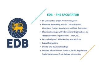 EDB - THE FACILITATOR
? Sri Lankas state Export Promotion Agency
? Extensive Networking with Sri Lankan Business
Chambers, Product Associations and State Authorities
? Close relationships with International Organizations &
Trade Facilitation organizations - TPOs, ITC,
? Work closely with Sri Lanka Overseas Missions
? Export Promotions
? One-to-One Business Meetings
? Detailed Information on Products, Tariffs, Regulations,
Trade Statistics and Trade Related Information
 