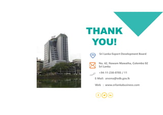 Sri Lanka Export Development Board
No. 42, Nawam Mawatha, Colombo 02
Sri Lanka
+94-11-230-0705 / 11
THANK
YOU!
Web : www.srilankabusiness.com
E-Mail: anoma@edb.gov.lk
 