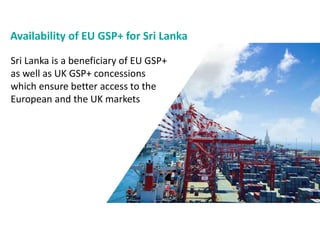 Availability of EU GSP+ for Sri Lanka
Sri Lanka is a beneficiary of EU GSP+
as well as UK GSP+ concessions
which ensure better access to the
European and the UK markets
 
