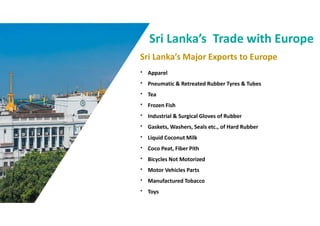 Sri Lankas Major Exports to Europe
Sri Lankas Trade with Europe
? Apparel
? Pneumatic & Retreated Rubber Tyres & Tubes
? Tea
? Frozen Fish
? Industrial & Surgical Gloves of Rubber
? Gaskets, Washers, Seals etc., of Hard Rubber
? Liquid Coconut Milk
? Coco Peat, Fiber Pith
? Bicycles Not Motorized
? Motor Vehicles Parts
? Manufactured Tobacco
? Toys
 