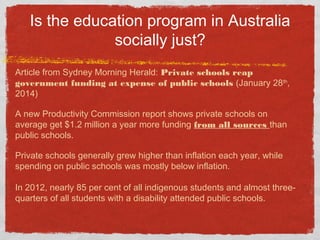 Is the education program in Australia
socially just?
Article from Sydney Morning Herald: Private schools reap
government funding at expense of public schools (January 28th
,
2014)
A new Productivity Commission report shows private schools on
average get $1.2 million a year more funding from all sources than
public schools.
Private schools generally grew higher than inflation each year, while
spending on public schools was mostly below inflation.
In 2012, nearly 85 per cent of all indigenous students and almost three-
quarters of all students with a disability attended public schools.
 
